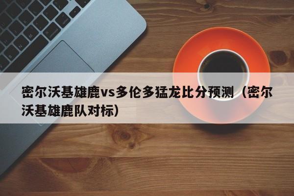 密尔沃基雄鹿vs多伦多猛龙比分预测（密尔沃基雄鹿队对标）