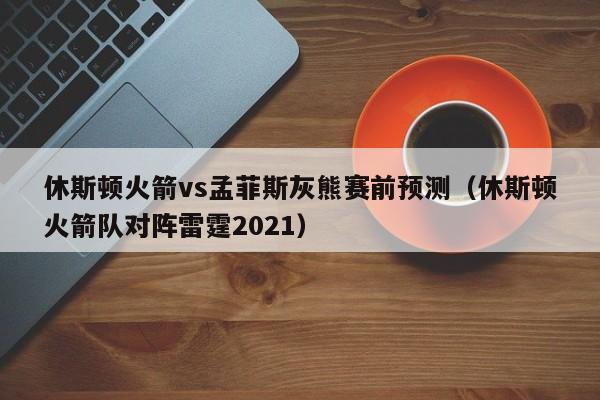 休斯顿火箭vs孟菲斯灰熊赛前预测（休斯顿火箭队对阵雷霆2021）