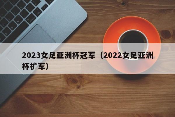 2023女足亚洲杯冠军（2022女足亚洲杯扩军）