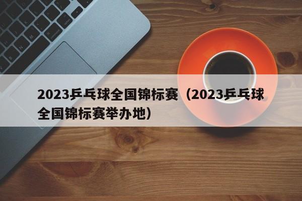 2023乒乓球全国锦标赛（2023乒乓球全国锦标赛举办地）