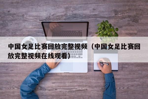 中国女足比赛回放完整视频（中国女足比赛回放完整视频在线观看）