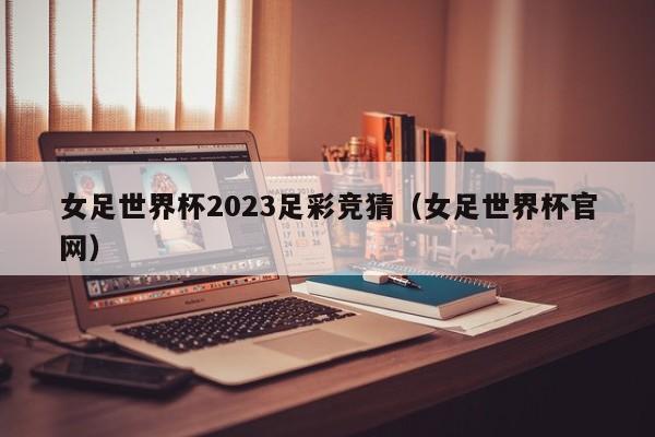 女足世界杯2023足彩竞猜（女足世界杯官网）