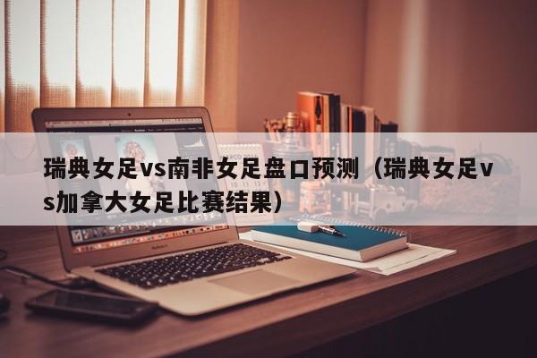 瑞典女足vs南非女足盘口预测（瑞典女足vs加拿大女足比赛结果）