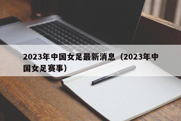 2023年中国女足最新消息（2023年中国女足赛事）