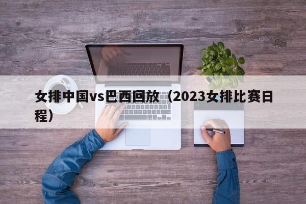 女排中国vs巴西回放（2023女排比赛日程）