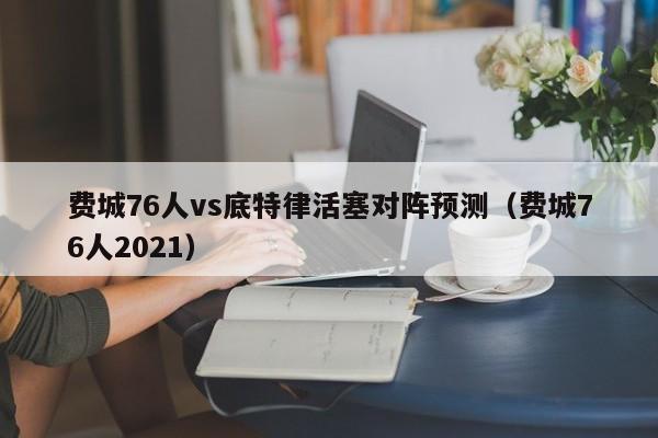 费城76人vs底特律活塞对阵预测（费城76人2021）