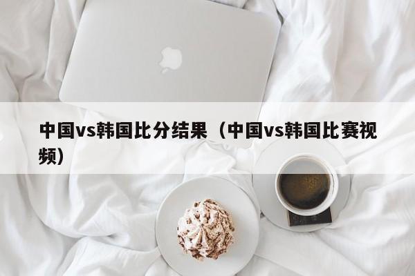 中国vs韩国比分结果（中国vs韩国比赛视频）