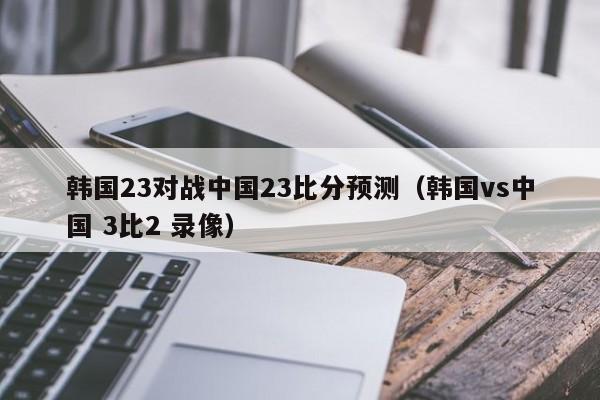 韩国23对战中国23比分预测（韩国vs中国 3比2 录像）