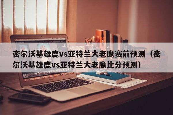 密尔沃基雄鹿vs亚特兰大老鹰赛前预测（密尔沃基雄鹿vs亚特兰大老鹰比分预测）