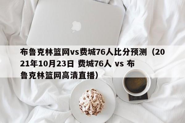 布鲁克林篮网vs费城76人比分预测（2021年10月23日 费城76人 vs 布鲁克林篮网高清直播）