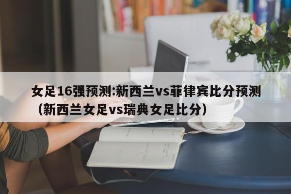 女足16强预测:新西兰vs菲律宾比分预测（新西兰女足vs瑞典女足比分）