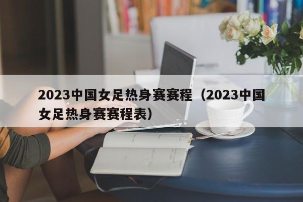 2023中国女足热身赛赛程（2023中国女足热身赛赛程表）