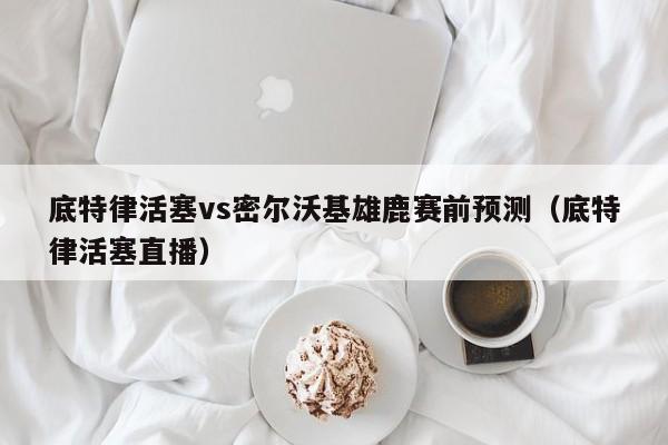 底特律活塞vs密尔沃基雄鹿赛前预测（底特律活塞直播）