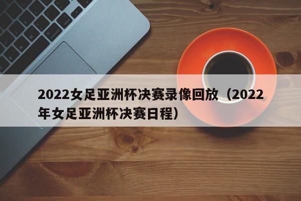 2022女足亚洲杯决赛录像回放（2022年女足亚洲杯决赛日程）