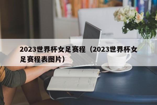 2023世界杯女足赛程（2023世界杯女足赛程表图片）