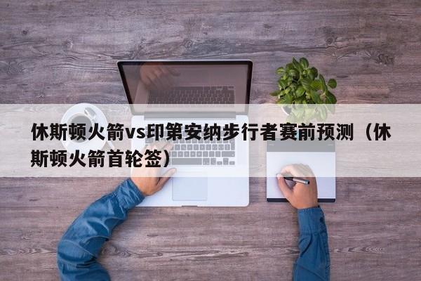 休斯顿火箭vs印第安纳步行者赛前预测（休斯顿火箭首轮签）