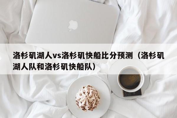 洛杉矶湖人vs洛杉矶快船比分预测（洛杉矶湖人队和洛杉矶快船队）