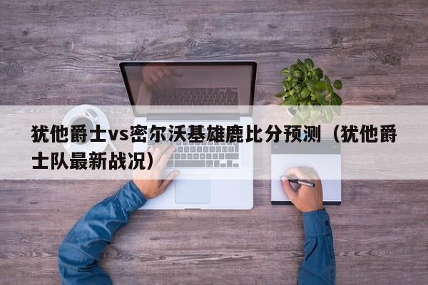 犹他爵士vs密尔沃基雄鹿比分预测（犹他爵士队最新战况）