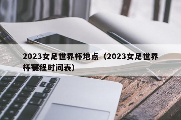 2023女足世界杯地点（2023女足世界杯赛程时间表）