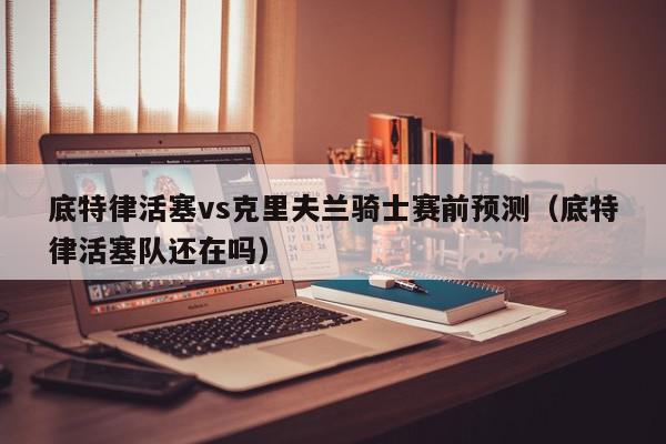 底特律活塞vs克里夫兰骑士赛前预测（底特律活塞队还在吗）