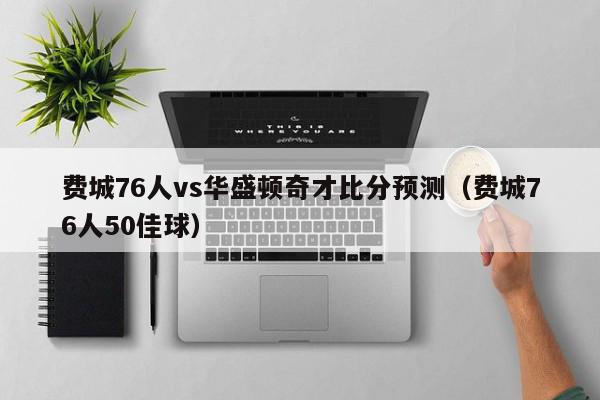 费城76人vs华盛顿奇才比分预测（费城76人50佳球）