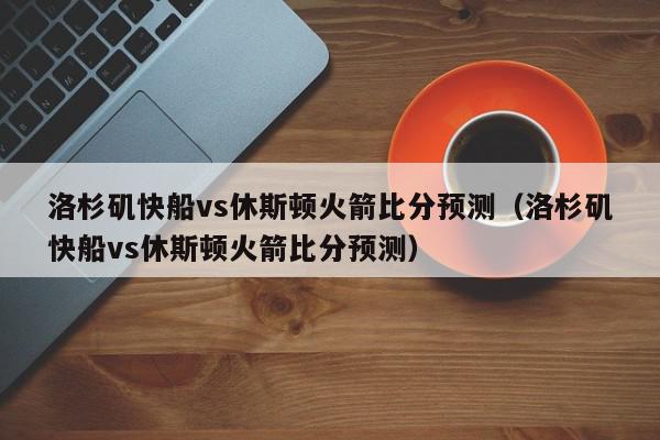 洛杉矶快船vs休斯顿火箭比分预测（洛杉矶快船vs休斯顿火箭比分预测）