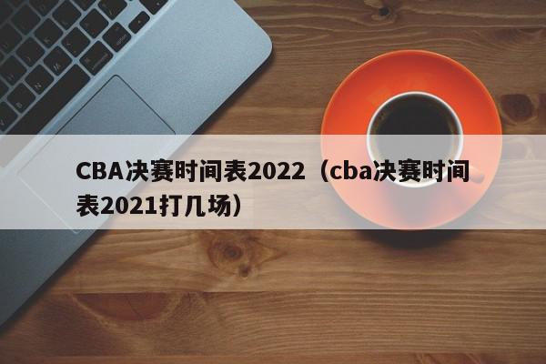 CBA决赛时间表2022（cba决赛时间表2021打几场）