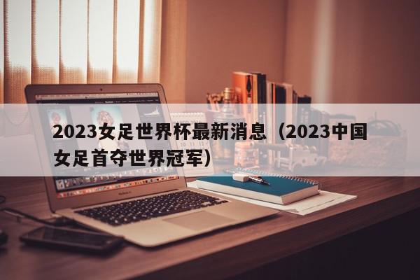 2023女足世界杯最新消息（2023中国女足首夺世界冠军）