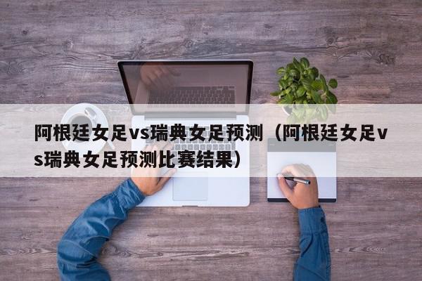 阿根廷女足vs瑞典女足预测（阿根廷女足vs瑞典女足预测比赛结果）