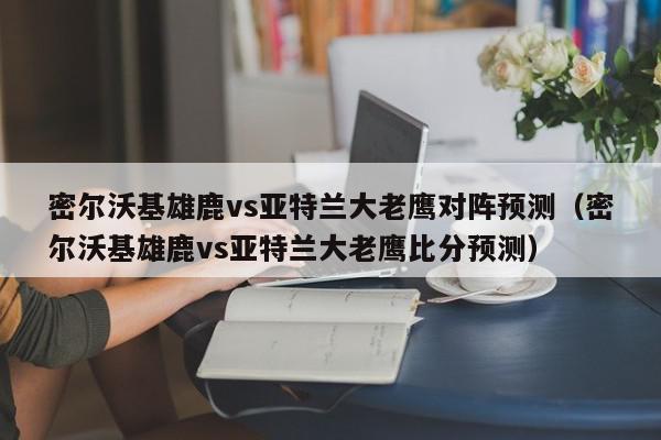 密尔沃基雄鹿vs亚特兰大老鹰对阵预测（密尔沃基雄鹿vs亚特兰大老鹰比分预测）