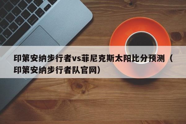 印第安纳步行者vs菲尼克斯太阳比分预测（印第安纳步行者队官网）