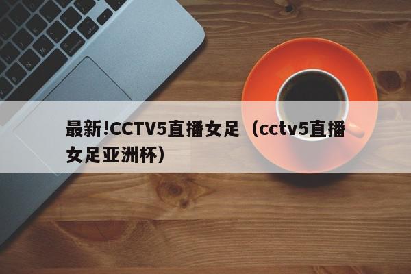 最新!CCTV5直播女足（cctv5直播女足亚洲杯）