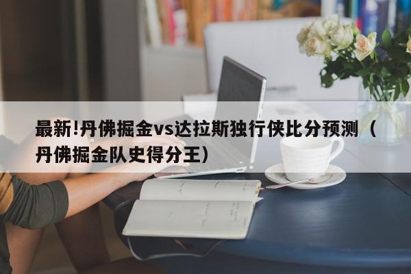 最新!丹佛掘金vs达拉斯独行侠比分预测（丹佛掘金队史得分王）