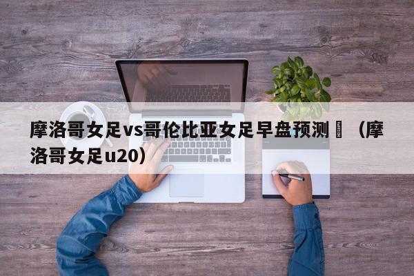 摩洛哥女足vs哥伦比亚女足早盘预测（摩洛哥女足u20）