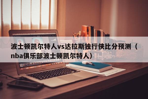 波士顿凯尔特人vs达拉斯独行侠比分预测（nba俱乐部波士顿凯尔特人）