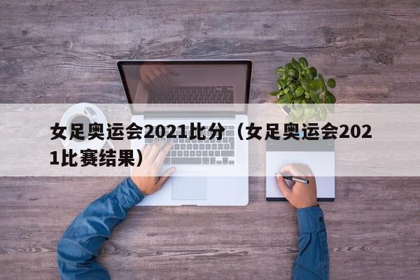 女足奥运会2021比分（女足奥运会2021比赛结果）