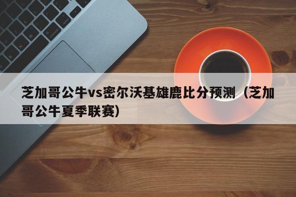 芝加哥公牛vs密尔沃基雄鹿比分预测（芝加哥公牛夏季联赛）