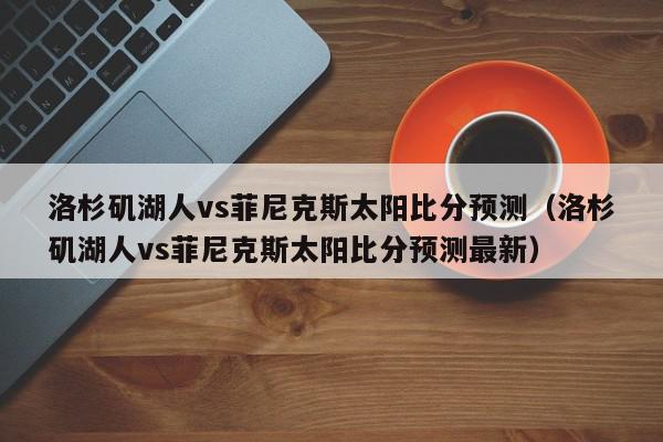 洛杉矶湖人vs菲尼克斯太阳比分预测（洛杉矶湖人vs菲尼克斯太阳比分预测最新）