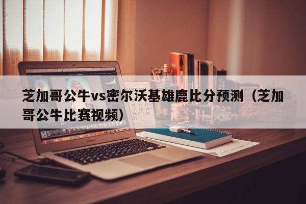 芝加哥公牛vs密尔沃基雄鹿比分预测（芝加哥公牛比赛视频）