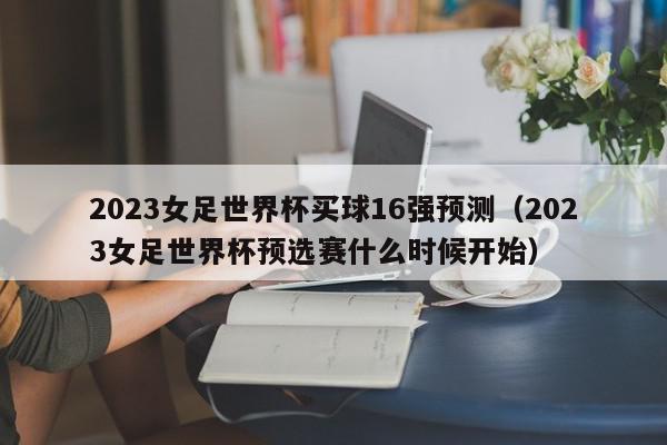 2023女足世界杯买球16强预测（2023女足世界杯预选赛什么时候开始）