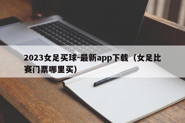 2023女足买球-最新app下载（女足比赛门票哪里买）