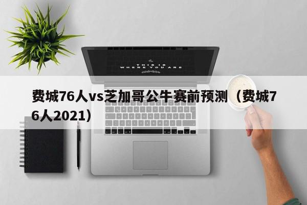 费城76人vs芝加哥公牛赛前预测（费城76人2021）