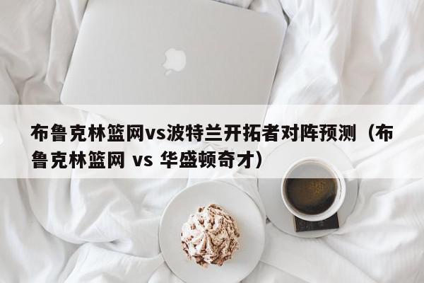 布鲁克林篮网vs波特兰开拓者对阵预测（布鲁克林篮网 vs 华盛顿奇才）