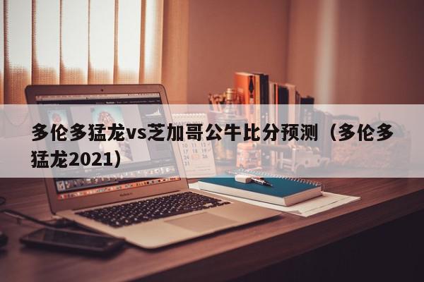 多伦多猛龙vs芝加哥公牛比分预测（多伦多猛龙2021）