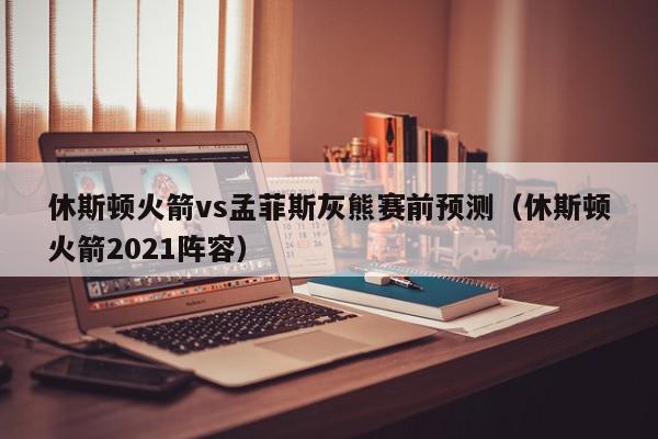 休斯顿火箭vs孟菲斯灰熊赛前预测（休斯顿火箭2021阵容）