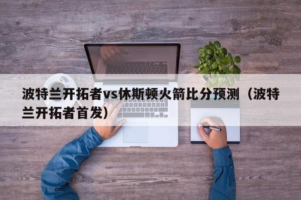 波特兰开拓者vs休斯顿火箭比分预测（波特兰开拓者首发）