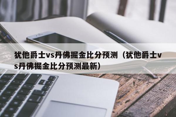 犹他爵士vs丹佛掘金比分预测（犹他爵士vs丹佛掘金比分预测最新）