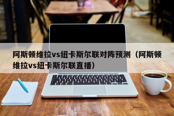 阿斯顿维拉vs纽卡斯尔联对阵预测（阿斯顿维拉vs纽卡斯尔联直播）