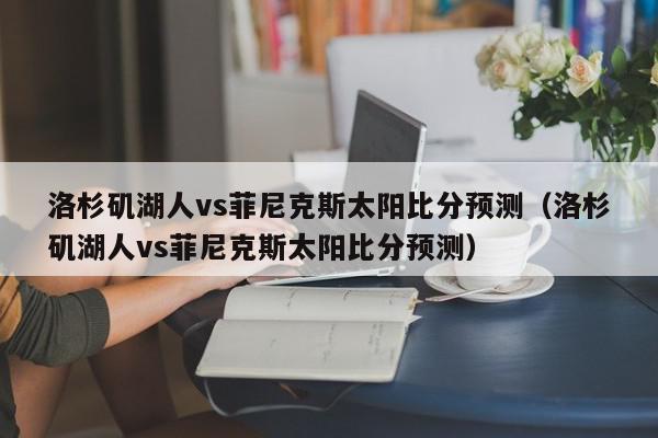 洛杉矶湖人vs菲尼克斯太阳比分预测（洛杉矶湖人vs菲尼克斯太阳比分预测）