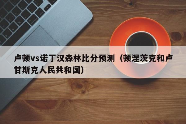 卢顿vs诺丁汉森林比分预测（顿涅茨克和卢甘斯克人民共和国）